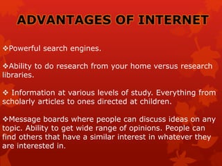 ADVANTAGES OF INTERNET
Powerful search engines.
Ability to do research from your home versus research
libraries.
 Information at various levels of study. Everything from
scholarly articles to ones directed at children.
Message boards where people can discuss ideas on any
topic. Ability to get wide range of opinions. People can
find others that have a similar interest in whatever they
are interested in.
 