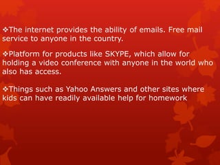 The internet provides the ability of emails. Free mail
service to anyone in the country.
Platform for products like SKYPE, which allow for
holding a video conference with anyone in the world who
also has access.
Things such as Yahoo Answers and other sites where
kids can have readily available help for homework
 