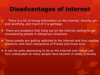 Disadvantages of internet
 There is a lot of wrong information on the internet. Anyone can
post anything, and much of it is garbage.
 There are predators that hang out on the internet waiting to get
unsuspecting people in dangerous situations.
 Some people are getting addicted to the internet and thus causing
problems with their interactions of friends and loved ones.
 It can be quite depressing to be on the internet and realize just
how uneducated so many people have become in today 's society
 