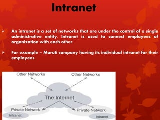  An intranet is a set of networks that are under the control of a single
administrative entity. Intranet is used to connect employees of
organization with each other.
 For example – Maruti company having its individual intranet for their
employees.
Intranet
 