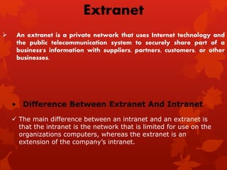  An extranet is a private network that uses Internet technology and
the public telecommunication system to securely share part of a
business's information with suppliers, partners, customers, or other
businesses.
Extranet
• Difference Between Extranet And Intranet
 The main difference between an intranet and an extranet is
that the intranet is the network that is limited for use on the
organizations computers, whereas the extranet is an
extension of the company’s intranet.
 