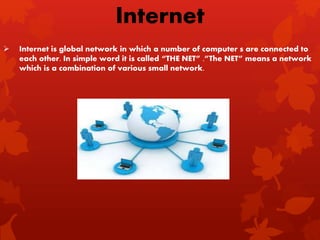  Internet is global network in which a number of computer s are connected to
each other. In simple word it is called “THE NET” .”The NET” means a network
which is a combination of various small network.
Internet
 