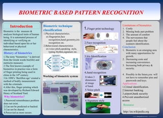 www.postersession.com
BIOMETRIC BASED PATTERN RECOGNITION
Introduction
1.The term “biometrics “ is derived
from the Greek words bio(life) and
metric(to measure).
2.The first known example of
biometrics in practice was a form
of finger printing being used in
china in the 14th century.
3.In 1890’s ‘Bertillon age’ created a
method of bodily measurement
with the criminals .
4.After this, finger printing which
was developed by Richard Edward
Henry of Scotland Yard.
History of biometrics
Why biometrics?
1.Password remembrance problem
does not exist.
2.Can not be predicted or hacked.
3.Can not be shared.
4.Percevied as more secure.
Biometric is the measure &
analyses biological traits of human
being. It is automated process of
identifying or verifying an
individual based upon his or her
behavioral or physical
characteristics.
Biometric technique
classification
1.Physical characteristics.
ex:fingerprint,face
recognition,hand geomrtry,iris
recognition etc.
2.Behavioural characteristics
ex:voice pitch,speaking style,
typing rhythm,signature etc.
Working of biometric system
1.Finger print technology
2.Face recognition
3.Iris Identification
4.hand recognition
It takes 3
dimension
al image
of hand.
5.Voice pitch
6.Signature style
Limitations of biometrics
1. Costly
2. Missing body part problem
3. The amount of comfort
4. The nervousness that
people feel about the
scanners identification.
Conclusion
1. Biometric is an emerging area
with many opportunities for
growth.
2. Decreasing costs and
increasing convenience.
3. Increasing both privacy &
security.
4. Possibly in the future,you will
not have to remember pins and
passwords and keys.
Applications
1.Crimal identification.
2.Internet banking.
3.airport,bank security
4.Prevent unauthorized
access
Resource
www.biometric.com
http://en.wikipedia.org
 