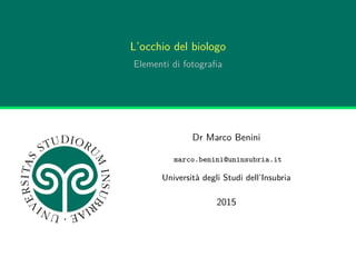 L’occhio del biologo
Elementi di fotograﬁa
Dr Marco Benini
marco.benini@uninsubria.it
Università degli Studi dell’Insubria
2015
 