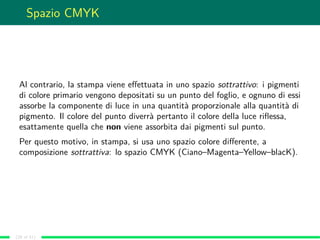 Spazio CMYK
Al contrario, la stampa viene eﬀettuata in uno spazio sottrattivo: i pigmenti
di colore primario vengono depos...
