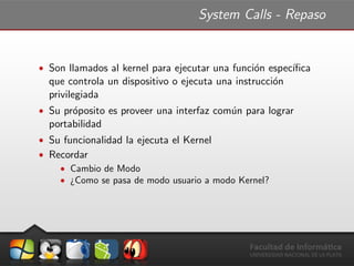 System Calls - Repaso
ˆ Son llamados al kernel para ejecutar una funci´on espec´ıﬁca
que controla un dispositivo o ejecuta una instrucci´on
privilegiada
ˆ Su pr´oposito es proveer una interfaz com´un para lograr
portabilidad
ˆ Su funcionalidad la ejecuta el Kernel
ˆ Recordar
ˆ Cambio de Modo
ˆ ¿Como se pasa de modo usuario a modo Kernel?
 