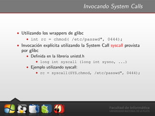 Invocando System Calls
ˆ Utilizando los wrappers de glibc
ˆ int rc = chmod( /etc/passwd", 0444);
ˆ Invocaci´on expl´ıcita utilizando la System Call syscall provista
por glibc
ˆ Deﬁnida en la libreria unistd.h
ˆ long int syscall (long int sysno, ...)
ˆ Ejemplo utilizando syscall:
ˆ rc = syscall(SYS chmod, /etc/passwd", 0444);
 