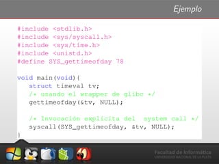 Ejemplo
#include <stdlib.h>
#include <sys/syscall.h>
#include <sys/time.h>
#include <unistd.h>
#define SYS_gettimeofday 78
void main(void){
struct timeval tv;
/* usando el wrapper de glibc */
gettimeofday(&tv, NULL);
/* Invocaci´on expl´ıcita del system call */
syscall(SYS_gettimeofday, &tv, NULL);
}
 