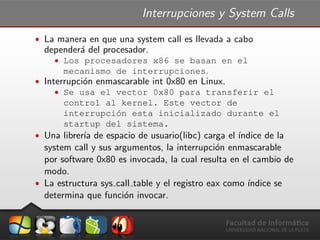 Interrupciones y System Calls
ˆ La manera en que una system call es llevada a cabo
depender´a del procesador.
ˆ Los procesadores x86 se basan en el
mecanismo de interrupciones.
ˆ Interrupci´on enmascarable int 0x80 en Linux.
ˆ Se usa el vector 0x80 para transferir el
control al kernel. Este vector de
interrupci´on esta inicializado durante el
startup del sistema.
ˆ Una librer´ıa de espacio de usuario(libc) carga el ´ındice de la
system call y sus argumentos, la interrupci´on enmascarable
por software 0x80 es invocada, la cual resulta en el cambio de
modo.
ˆ La estructura sys call table y el registro eax como ´ındice se
determina que funci´on invocar.
 