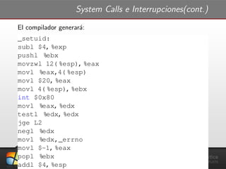 System Calls e Interrupciones(cont.)
El compilador generar´a:
_setuid:
subl $4, %exp
pushl %ebx
movzwl 12( %esp), %eax
movl %eax,4( %esp)
movl $20, %eax
movl 4( %esp), %ebx
int $0x80
movl %eax, %edx
testl %edx, %edx
jge L2
negl %edx
movl %edx,_errno
movl $-1, %eax
popl %ebx
addl $4, %esp
 