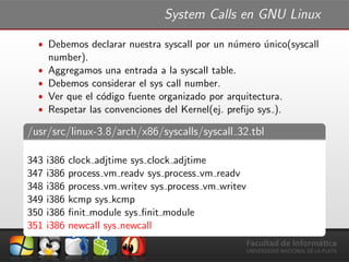 System Calls en GNU Linux
ˆ Debemos declarar nuestra syscall por un n´umero ´unico(syscall
number).
ˆ Aggregamos una entrada a la syscall table.
ˆ Debemos considerar el sys call number.
ˆ Ver que el c´odigo fuente organizado por arquitectura.
ˆ Respetar las convenciones del Kernel(ej. preﬁjo sys ).
/usr/src/linux-3.8/arch/x86/syscalls/syscall 32.tbl
343 i386 clock adjtime sys clock adjtime
347 i386 process vm readv sys process vm readv
348 i386 process vm writev sys process vm writev
349 i386 kcmp sys kcmp
350 i386 ﬁnit module sys ﬁnit module
351 i386 newcall sys newcall
 