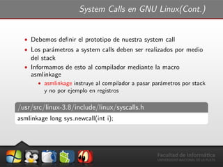 System Calls en GNU Linux(Cont.)
ˆ Debemos deﬁnir el prototipo de nuestra system call
ˆ Los par´ametros a system calls deben ser realizados por medio
del stack
ˆ Informamos de esto al compilador mediante la macro
asmlinkage
ˆ asmlinkage instruye al compilador a pasar par´ametros por stack
y no por ejemplo en registros
/usr/src/linux-3.8/include/linux/syscalls.h
asmlinkage long sys newcall(int i);
 