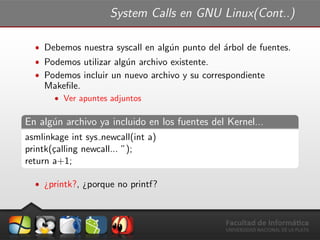 System Calls en GNU Linux(Cont..)
ˆ Debemos nuestra syscall en alg´un punto del ´arbol de fuentes.
ˆ Podemos utilizar alg´un archivo existente.
ˆ Podemos incluir un nuevo archivo y su correspondiente
Makeﬁle.
ˆ Ver apuntes adjuntos
En alg´un archivo ya incluido en los fuentes del Kernel...
asmlinkage int sys newcall(int a)
printk(¸calling newcall... ”);
return a+1;
ˆ ¿printk?, ¿porque no printf?
 