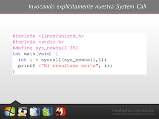 Invocando expl´ıcitamente nuestra System Call
#include <linux/unistd.h>
#include <stdio.h>
#define sys_newcall 351
int main(void) {
int i = syscall(sys_newcall,1);
printf ("El resultado es:n", i);
}
 