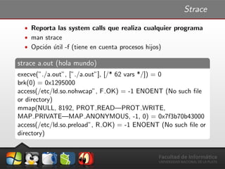 Strace
ˆ Reporta las system calls que realiza cualquier programa
ˆ man strace
ˆ Opci´on ´util -f (tiene en cuenta procesos hijos)
strace a.out (hola mundo)
execve(”./a.out”, [”./a.out”], [/* 62 vars */]) = 0
brk(0) = 0x1295000
access(/etc/ld.so.nohwcap”, F OK) = -1 ENOENT (No such ﬁle
or directory)
mmap(NULL, 8192, PROT READ—PROT WRITE,
MAP PRIVATE—MAP ANONYMOUS, -1, 0) = 0x7f3b70b43000
access(/etc/ld.so.preload”, R OK) = -1 ENOENT (No such ﬁle or
directory)
 