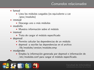 Comandos relacionados
ˆ lsmod
ˆ Lista los m´odulos cargados (es equivalente a cat
/proc/modules)
ˆ rmmod
ˆ Descarga uno o m´as m´odulos
ˆ modinfo
ˆ Muestra informaci´on sobre el m´odulo
ˆ insmod
ˆ Trata de cargar el m´odulo especiﬁcado
ˆ depmod
ˆ Permite calcular las dependencias de un m´odulo
ˆ depmod -a escribe las dependencias en el archivo
/lib/modules/version/modules.emp
ˆ modprobe
ˆ Emplea la informaci´on generada por depmod e informaci´on de
/etc/modules.conf para cargar el m´odulo especiﬁcado.
 