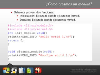 ¿Como creamos un m´odulo?
ˆ Debemos proveer dos funciones:
ˆ Inicializaci´on: Ejecutada cuando ejecutamos insmod.
ˆ Descarga: Ejecutada cuando ejecutamos rmmod.
#include <linux/module.h>
#include <linux/kernel.h>
int init_module(void){
printk(KERN_INFO "Hello world 1.n");
return 0;
}
void cleanup_module(void){
printk(KERN_INFO "Goodbye world 1.n");
}
 
