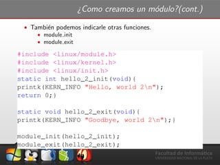 ¿Como creamos un m´odulo?(cont.)
ˆ Tambi´en podemos indicarle otras funciones.
ˆ module init
ˆ module exit
#include <linux/module.h>
#include <linux/kernel.h>
#include <linux/init.h>
static int hello_2_init(void){
printk(KERN_INFO "Hello, world 2n");
return 0;}
static void hello_2_exit(void){
printk(KERN_INFO "Goodbye, world 2n");}
module_init(hello_2_init);
module_exit(hello_2_exit);
 