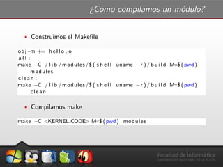 ¿Como compilamos un m´odulo?
ˆ Construimos el Makeﬁle
obj−m += h e l l o . o
a l l :
make −C / l i b / modules /$ ( s h e l l uname −r ) / b u i l d M=$ (pwd)
modules
clean :
make −C / l i b / modules /$ ( s h e l l uname −r ) / b u i l d M=$ (pwd)
clean
ˆ Compilamos make
make −C <KERNEL CODE> M=$ (pwd) modules
 