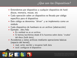 ¿Que son los Dispositivos?
ˆ Entendemos por dispositivo a cualquier dispositivo de hard:
discos, memoria, mouse, etc
ˆ Cada operaci´on sobre un dispositivo es llevada por c´odigo
espec´ıﬁco para el dispositivo
ˆ Este c´odigo se denomina “driver” y se implementa como un
m´odulo
ˆ Cada dispositivo de hardware es un archivo (abstracci´on)
ˆ Ejemplo: /dev/hda
ˆ En realidad no es un archivo.
ˆ Si leemos/escribimos desde ´el lo hacemos sobre datos “crudos”
del disco (bulk data).
ˆ Accedemos a estos archivos mediante operaciones b´asicas
(espacio del kernel).
ˆ read, write: escribir y recuperar bulk data
ˆ ioctl: conﬁgurar el dispositivo
 