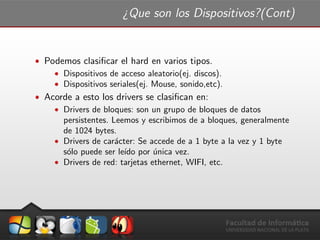 ¿Que son los Dispositivos?(Cont)
ˆ Podemos clasiﬁcar el hard en varios tipos.
ˆ Dispositivos de acceso aleatorio(ej. discos).
ˆ Dispositivos seriales(ej. Mouse, sonido,etc).
ˆ Acorde a esto los drivers se clasiﬁcan en:
ˆ Drivers de bloques: son un grupo de bloques de datos
persistentes. Leemos y escribimos de a bloques, generalmente
de 1024 bytes.
ˆ Drivers de car´acter: Se accede de a 1 byte a la vez y 1 byte
s´olo puede ser le´ıdo por ´unica vez.
ˆ Drivers de red: tarjetas ethernet, WIFI, etc.
 