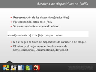 Archivos de dispositivos en UNIX
ˆ Representaci´on de los dispositivos(device ﬁles)
ˆ Por convenci´on est´an en el /dev
ˆ Se crean mediante el comando mknod.
mknod[− m<mode >] f i l e [ b | c ] major minor
ˆ b o c: seg´un se trate de dispositivos de caracter o de bloque.
ˆ El minor y el major number lo obtenemos de
kernel code/linux/Documentation/devices.txt
 