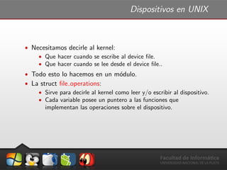 Dispositivos en UNIX
ˆ Necesitamos decirle al kernel:
ˆ Que hacer cuando se escribe al device ﬁle.
ˆ Que hacer cuando se lee desde el device ﬁle..
ˆ Todo esto lo hacemos en un m´odulo.
ˆ La struct ﬁle operations:
ˆ Sirve para decirle al kernel como leer y/o escribir al dispositivo.
ˆ Cada variable posee un puntero a las funciones que
implementan las operaciones sobre el dispositivo.
 