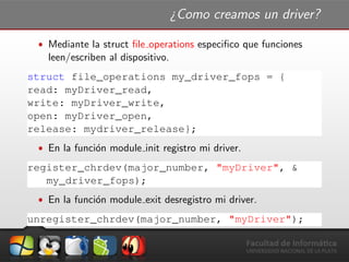 ¿Como creamos un driver?
ˆ Mediante la struct ﬁle operations especiﬁco que funciones
leen/escriben al dispositivo.
struct file_operations my_driver_fops = {
read: myDriver_read,
write: myDriver_write,
open: myDriver_open,
release: mydriver_release};
ˆ En la funci´on module init registro mi driver.
register_chrdev(major_number, "myDriver", &
my_driver_fops);
ˆ En la funci´on module exit desregistro mi driver.
unregister_chrdev(major_number, "myDriver");
 