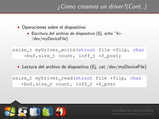 ¿Como creamos un driver?(Cont..)
ˆ Operaciones sobre el dispositivo
ˆ Escritura del archivo de dispositivo (Ej. echo ”hi))
/dev/myDeviceFile)
ssize_t myDriver_write(struct file *filp, char
*buf,size_t count, loff_t *f_pos);
ˆ Lectura del archivo de dispositivo (Ej. cat /dev/myDeviceFile)
ssize_t myDriver_read(struct file *filp, char
*buf,size_t count, loff_t *f_pos)
 