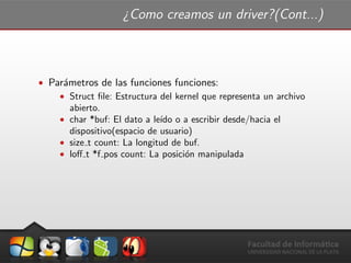 ¿Como creamos un driver?(Cont...)
ˆ Par´ametros de las funciones funciones:
ˆ Struct ﬁle: Estructura del kernel que representa un archivo
abierto.
ˆ char *buf: El dato a le´ıdo o a escribir desde/hacia el
dispositivo(espacio de usuario)
ˆ size t count: La longitud de buf.
ˆ loﬀ t *f pos count: La posici´on manipulada
 