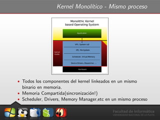 Kernel Monol´ıtico - Mismo proceso
ˆ Todos los componentes del kernel linkeados en un mismo
binario en memoria.
ˆ Memoria Compartida(sincronizaci´on!)
ˆ Scheduler, Drivers, Memory Manager,etc en un mismo proceso
 