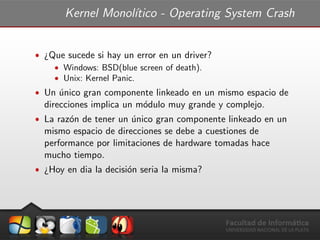 Kernel Monol´ıtico - Operating System Crash
ˆ ¿Que sucede si hay un error en un driver?
ˆ Windows: BSD(blue screen of death).
ˆ Unix: Kernel Panic.
ˆ Un ´unico gran componente linkeado en un mismo espacio de
direcciones implica un m´odulo muy grande y complejo.
ˆ La raz´on de tener un ´unico gran componente linkeado en un
mismo espacio de direcciones se debe a cuestiones de
performance por limitaciones de hardware tomadas hace
mucho tiempo.
ˆ ¿Hoy en dia la decisi´on seria la misma?
 