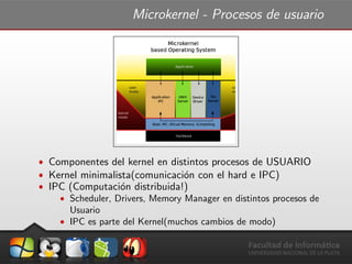 Microkernel - Procesos de usuario
ˆ Componentes del kernel en distintos procesos de USUARIO
ˆ Kernel minimalista(comunicaci´on con el hard e IPC)
ˆ IPC (Computaci´on distribuida!)
ˆ Scheduler, Drivers, Memory Manager en distintos procesos de
Usuario
ˆ IPC es parte del Kernel(muchos cambios de modo)
 