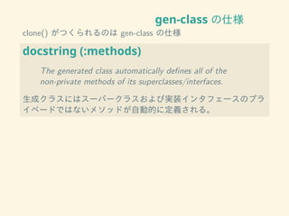 gen-class の仕様
clone() がつくられるのは gen-class の仕様
docstring (:methods)
The generated class automatically deﬁnes all of the
non-private methods of its superclasses/interfaces.
生成クラスにはスーパークラスおよび実装インタフェースのプラ
イベードではないメソッドが自動的に定義される。
 