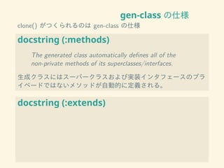gen-class の仕様
clone() がつくられるのは gen-class の仕様
docstring (:methods)
The generated class automatically deﬁnes all of the
non-private methods of its superclasses/interfaces.
生成クラスにはスーパークラスおよび実装インタフェースのプラ
イベードではないメソッドが自動的に定義される。
docstring (:extends)
 