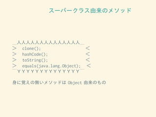 スーパークラス由来のメソッド
＿人人人人人人人人人人人人人人＿
＞　 clone(); 　＜
＞　 hashCode(); 　＜
＞　 toString(); 　＜
＞　 equals(java.lang.Object); 　＜
￣ＹＹＹＹＹＹＹＹＹＹＹＹＹＹ￣
身に覚えの無いメソッドは Object 由来のもの
 