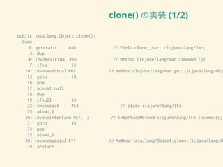 clone() の実装 (1/2)
public java.lang.Object clone();
Code:
0: getstatic #40 // Field clone__var:Lclojure/lang/Var;
3: dup
4: invokevirtual #66 // Method clojure/lang/Var.isBound:()Z
7: ifeq 16
10: invokevirtual #69 // Method clojure/lang/Var.get:()Ljava/lang/Obj
13: goto 18
16: pop
17: aconst_null
18: dup
19: ifnull 34
22: checkcast #53 // class clojure/lang/IFn
25: aload_0
26: invokeinterface #57, 2 // InterfaceMethod clojure/lang/IFn.invoke:(Lja
31: goto 39
34: pop
35: aload_0
36: invokespecial #71 // Method java/lang/Object.clone:()Ljava/lang/O
39: areturn
 