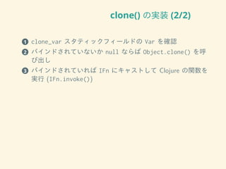 clone() の実装 (2/2)
1 clone_var スタティックフィールドの Var を確認
2 バインドされていないか null ならば Object.clone() を呼
び出し
3 バインドされていれば IFn にキャストして Clojure の関数を
実行 (IFn.invoke())
 