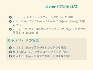 clone() の実装 (2/2)
1 clone_var スタティックフィールドの Var を確認
2 バインドされていないか null ならば Object.clone() を呼
び出し
3 バインドされていれば IFn にキャストして Clojure の関数を
実行 (IFn.invoke())
継承メソッドの実装
1 対応する Clojure 関数があるかどうかを確認
2 無ければスーパークラスのメソッドを呼び出す
3 対応する Clojure 関数があれば、その関数を実行
 