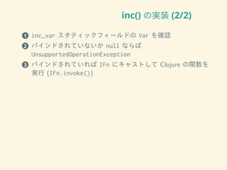 inc() の実装 (2/2)
1 inc_var スタティックフィールドの Var を確認
2 バインドされていないか null ならば
UnsupportedOperationException
3 バインドされていれば IFn にキャストして Clojure の関数を
実行 (IFn.invoke())
 