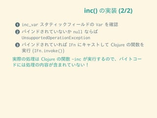 inc() の実装 (2/2)
1 inc_var スタティックフィールドの Var を確認
2 バインドされていないか null ならば
UnsupportedOperationException
3 バインドされていれば IFn にキャストして Clojure の関数を
実行 (IFn.invoke())
実際の処理は Clojure の関数 -inc が実行するので、バイトコー
ドには処理の内容が含まれていない！
 