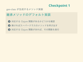 Checkpoint 1
gen-class が生成するメソッド実装
継承メソッドのデフォルト実装
1 対応する Clojure 関数があるかどうかを確認
2 無ければスーパークラスのメソッドを呼び出す
3 対応する Clojure 関数があれば、その関数を実行
 