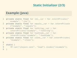 Static Initializer (2/3)
Example (Java)
1 private static final Var inc__var = Var.internPrivate("
example", "-inc");
2 private static final Var equals__var = Var.internPrivate
("example", "-equals");
3 private static final Var toString__var = Var.
internPrivate("example", "-toString");
4 private static final Var hashCode__var = Var.
internPrivate("example", "-hashCode");
5 private static final Var clone__var = Var.internPrivate(
"example", "-clone");
6
7 static {
8 RT.var("clojure.core", "load"). invoke("/example");
9 }
 