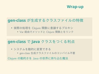 Wrap-up
gen-class が生成するクラスファイルの特徴
• 実際の処理を Clojure 関数に委譲するプロキシ
• Var 経由でメソッドと Clojure 関数とをリンク
gen-class で Java クラスをつくる利点
• システムを動的に変更できる
• gen-class 生成クラスファイルのコンパイル不要
Clojure の動的さを Java の世界に持ち込む魔法
 