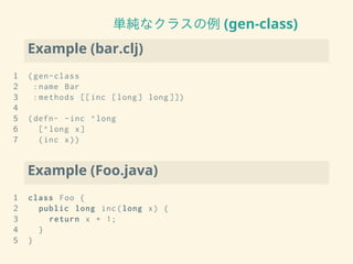 単純なクラスの例 (gen-class)
Example (bar.clj)
1 (gen-class
2 :name Bar
3 :methods [[inc [long] long ]])
4
5 (defn- -inc ^long
6 [^long x]
7 (inc x))
Example (Foo.java)
1 class Foo {
2 public long inc(long x) {
3 return x + 1;
4 }
5 }
 