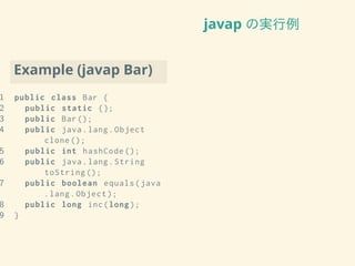 javap の実行例
Example (javap Bar)
1 public class Bar {
2 public static {};
3 public Bar();
4 public java.lang.Object
clone ();
5 public int hashCode ();
6 public java.lang.String
toString ();
7 public boolean equals(java
.lang.Object );
8 public long inc(long);
9 }
 