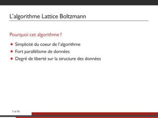 L’algorithme Lattice Boltzmann
Pourquoi cet algorithme ?
■ Simplicité du coeur de l’algorithme
■ Fort parallélisme de données
■ Degré de liberté sur la structure des données
7 of 18
 