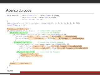 Aperçu du code
void bouzidi ( table <float > & f, table <float > & fcopy
, table <int > & bc , table <int > & alpha
, int k, int nx , int ny)
{
table <int ,of_size_ <9> > invalpha = (cons <int >(1, 4, 5, 2, 3, 8, 9, 6, 7));
const float q = .5f;
..fcopy(_,_,invalpha(k)) =
if_else( (alpha >> (k-2) &1) // composante impliquée?
,..if_else( (bc == 1) // condition de rebond
,if_else(q*ones(of_size(nx ,ny),meta::as_ <float >()) <=.5f
,(1.f-2.f*q)*..fcopy(_,_,k)+2.f*q*..f(_,_,k)+..fcopy(_,_,invalpha(k))
,(1.f-.5f/q)*..f(_,_,invalpha(k)) +.5f/q*..f(_,_,k)+..fcopy(_,_,invalpha(k))
)
, ..if_else( (bc == 2) // condition d’anti -rebond
,if_else(q*ones(of_size(bound),meta::as_ <float >()) <.5f
,-(1.f-2.f*q)*..fcopy(_,_,k) -2.f*q*..f(_,_,k)+..fcopy(_,_,invalpha(k))
,-(1.f-.5f/q)*..f(_,_,invalpha(k)) -.5f/q*..f(_,_,k)+..fcopy(_,_,invalpha(k))
)
,..if_else( (bc == 3) // condition de Neumann
, ..f(_,_,invalpha(k))
, ..fcopy(_,_,invalpha(k))
)
)
)
,..fcopy(_,_,invalpha(k))
);
}
12 of 18
 