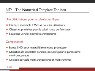 NT2
: The Numerical Template Toolbox
Une bibliothèque pour le calcul scientique
■ Interface semblable à M pour les utilisateurs
■ Classes et primitives pour le calcul haute performance
■ Souplesse vers les nouvelles architectures
Composantes
■ Boost.SIMD pour le parallélisme mono-processeur
■ Utilisation de squelettes parallèles récursifs pour le parallélisme
multi-processeurs
■ Un code portable multi-architectures et multi-runtimes
5 of 18
 