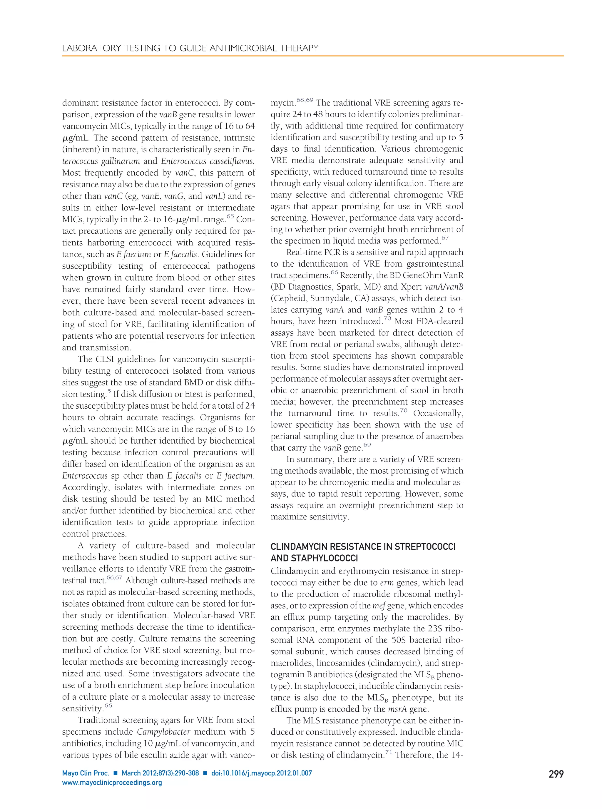 dominant resistance factor in enterococci. By com-
parison, expression of the vanB gene results in lower
vancomycin MICs, typically in the range of 16 to 64
␮g/mL. The second pattern of resistance, intrinsic
(inherent) in nature, is characteristically seen in En-
terococcus gallinarum and Enterococcus casseliﬂavus.
Most frequently encoded by vanC, this pattern of
resistance may also be due to the expression of genes
other than vanC (eg, vanE, vanG, and vanL) and re-
sults in either low-level resistant or intermediate
MICs, typically in the 2- to 16-␮g/mL range.65
Con-
tact precautions are generally only required for pa-
tients harboring enterococci with acquired resis-
tance, such as E faecium or E faecalis. Guidelines for
susceptibility testing of enterococcal pathogens
when grown in culture from blood or other sites
have remained fairly standard over time. How-
ever, there have been several recent advances in
both culture-based and molecular-based screen-
ing of stool for VRE, facilitating identiﬁcation of
patients who are potential reservoirs for infection
and transmission.
The CLSI guidelines for vancomycin suscepti-
bility testing of enterococci isolated from various
sites suggest the use of standard BMD or disk diffu-
sion testing.5
If disk diffusion or Etest is performed,
the susceptibility plates must be held for a total of 24
hours to obtain accurate readings. Organisms for
which vancomycin MICs are in the range of 8 to 16
␮g/mL should be further identiﬁed by biochemical
testing because infection control precautions will
differ based on identiﬁcation of the organism as an
Enterococcus sp other than E faecalis or E faecium.
Accordingly, isolates with intermediate zones on
disk testing should be tested by an MIC method
and/or further identiﬁed by biochemical and other
identiﬁcation tests to guide appropriate infection
control practices.
A variety of culture-based and molecular
methods have been studied to support active sur-
veillance efforts to identify VRE from the gastroin-
testinal tract.66,67
Although culture-based methods are
not as rapid as molecular-based screening methods,
isolates obtained from culture can be stored for fur-
ther study or identiﬁcation. Molecular-based VRE
screening methods decrease the time to identiﬁca-
tion but are costly. Culture remains the screening
method of choice for VRE stool screening, but mo-
lecular methods are becoming increasingly recog-
nized and used. Some investigators advocate the
use of a broth enrichment step before inoculation
of a culture plate or a molecular assay to increase
sensitivity.66
Traditional screening agars for VRE from stool
specimens include Campylobacter medium with 5
antibiotics, including 10 ␮g/mL of vancomycin, and
various types of bile esculin azide agar with vanco-
mycin.68,69
The traditional VRE screening agars re-
quire 24 to 48 hours to identify colonies preliminar-
ily, with additional time required for conﬁrmatory
identiﬁcation and susceptibility testing and up to 5
days to ﬁnal identiﬁcation. Various chromogenic
VRE media demonstrate adequate sensitivity and
speciﬁcity, with reduced turnaround time to results
through early visual colony identiﬁcation. There are
many selective and differential chromogenic VRE
agars that appear promising for use in VRE stool
screening. However, performance data vary accord-
ing to whether prior overnight broth enrichment of
the specimen in liquid media was performed.67
Real-time PCR is a sensitive and rapid approach
to the identiﬁcation of VRE from gastrointestinal
tract specimens.66
Recently, the BD GeneOhm VanR
(BD Diagnostics, Spark, MD) and Xpert vanA/vanB
(Cepheid, Sunnydale, CA) assays, which detect iso-
lates carrying vanA and vanB genes within 2 to 4
hours, have been introduced.70
Most FDA-cleared
assays have been marketed for direct detection of
VRE from rectal or perianal swabs, although detec-
tion from stool specimens has shown comparable
results. Some studies have demonstrated improved
performance of molecular assays after overnight aer-
obic or anaerobic preenrichment of stool in broth
media; however, the preenrichment step increases
the turnaround time to results.70
Occasionally,
lower speciﬁcity has been shown with the use of
perianal sampling due to the presence of anaerobes
that carry the vanB gene.69
In summary, there are a variety of VRE screen-
ing methods available, the most promising of which
appear to be chromogenic media and molecular as-
says, due to rapid result reporting. However, some
assays require an overnight preenrichment step to
maximize sensitivity.
CLINDAMYCIN RESISTANCE IN STREPTOCOCCI
AND STAPHYLOCOCCI
Clindamycin and erythromycin resistance in strep-
tococci may either be due to erm genes, which lead
to the production of macrolide ribosomal methyl-
ases, or to expression of the mef gene, which encodes
an efﬂux pump targeting only the macrolides. By
comparison, erm enzymes methylate the 23S ribo-
somal RNA component of the 50S bacterial ribo-
somal subunit, which causes decreased binding of
macrolides, lincosamides (clindamycin), and strep-
togramin B antibiotics (designated the MLSB pheno-
type). In staphylococci, inducible clindamycin resis-
tance is also due to the MLSB phenotype, but its
efﬂux pump is encoded by the msrA gene.
The MLS resistance phenotype can be either in-
duced or constitutively expressed. Inducible clinda-
mycin resistance cannot be detected by routine MIC
or disk testing of clindamycin.71
Therefore, the 14-
LABORATORY TESTING TO GUIDE ANTIMICROBIAL THERAPY
Mayo Clin Proc. Ⅲ March 2012;87(3):290-308 Ⅲ doi:10.1016/j.mayocp.2012.01.007 299
www.mayoclinicproceedings.org
 